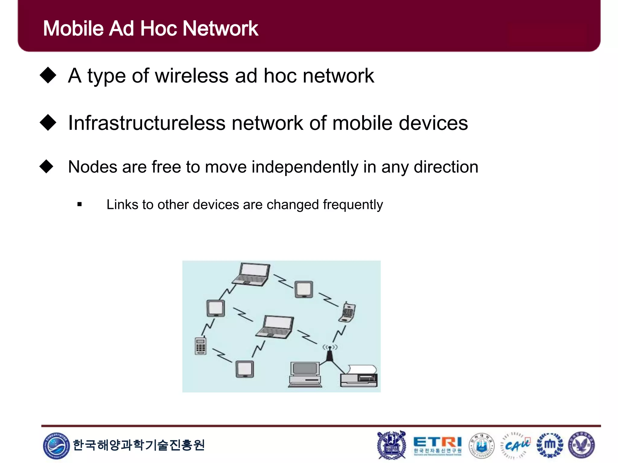 한국해양과학기술진흥원
Mobile Ad Hoc Network
 A type of wireless ad hoc network
 Infrastructureless network of mobile devices
 Nodes are free to move independently in any direction
 Links to other devices are changed frequently
 
