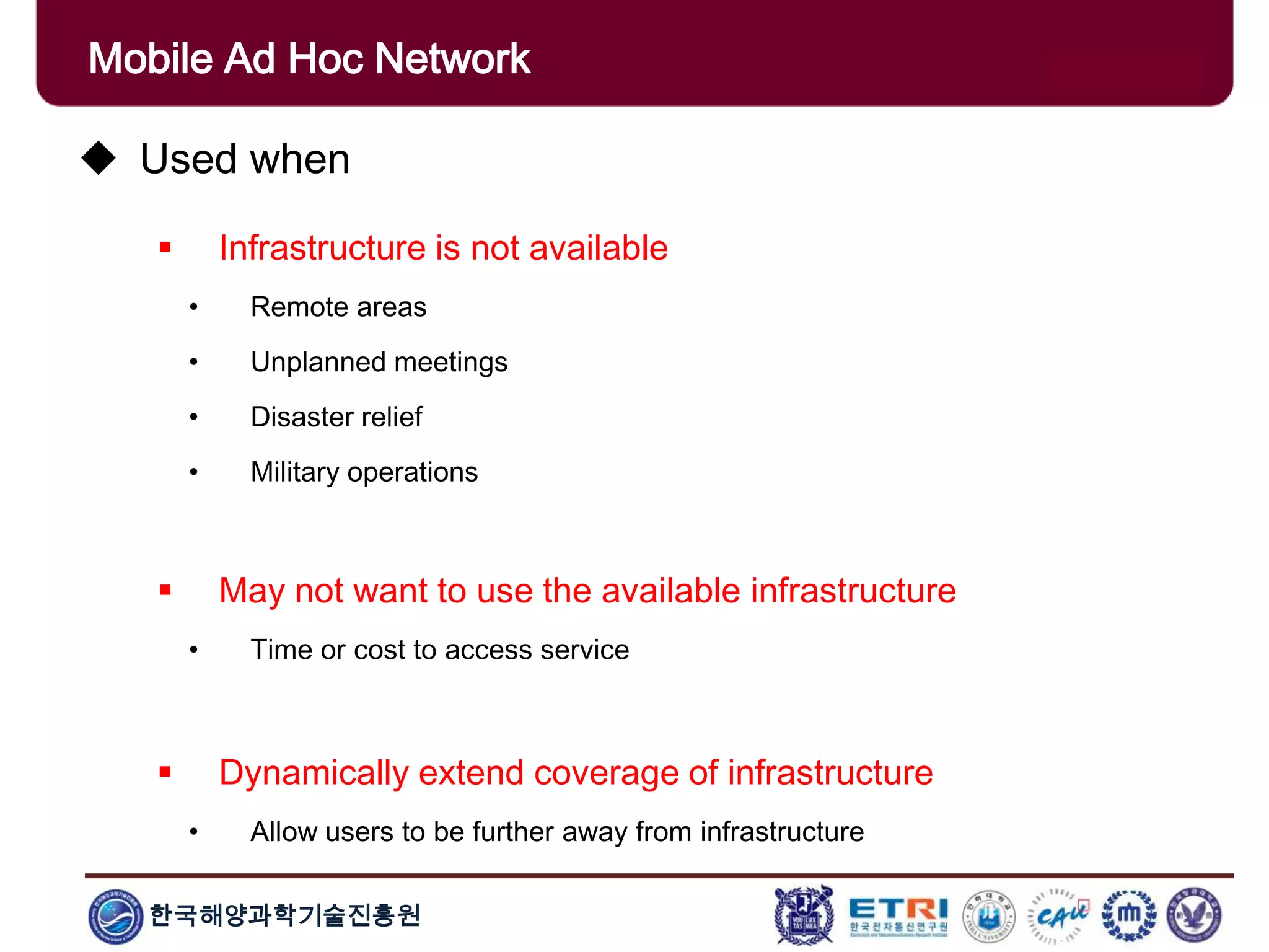 한국해양과학기술진흥원
Mobile Ad Hoc Network
 Used when
 Infrastructure is not available
• Remote areas
• Unplanned meetings
• Disaster relief
• Military operations
 May not want to use the available infrastructure
• Time or cost to access service
 Dynamically extend coverage of infrastructure
• Allow users to be further away from infrastructure
 