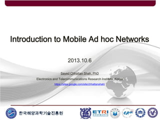 한국해양과학기술진흥원
Introduction to Mobile Ad hoc Networks
2013.10.6
Sayed Chhattan Shah, PhD
Electronics and Telecommunications Research Institute, Korea
https://sites.google.com/site/chhattanshah/
 