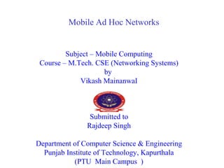 Mobile Ad Hoc Networks
Subject – Mobile Computing
Course – M.Tech. CSE (Networking Systems)
by
Vikash MainanwaI
Submitted to
Rajdeep Singh
Department of Computer Science & Engineering
Punjab Institute of Technology, Kapurthala
(PTU Main Campus )
 