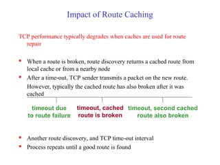 Impact of Route Caching
TCP performance typically degrades when caches are used for route
repair
 When a route is broken, route discovery returns a cached route from
local cache or from a nearby node
 After a time-out, TCP sender transmits a packet on the new route.
However, typically the cached route has also broken after it was
cached
 Another route discovery, and TCP time-out interval
 Process repeats until a good route is found
timeout due
to route failure
timeout, cached
route is broken
timeout, second cached
route also broken
 