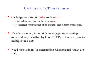 Caching and TCP performance
 Caching can result in faster route repair
– Faster does not necessarily mean correct
– If incorrect repairs occur often enough, caching performs poorly
 If cache accuracy is not high enough, gains in routing
overhead may be offset by loss of TCP performance due to
multiple time-outs
 Need mechanisms for determining when cached routes are
stale
 