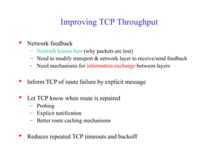 Improving TCP Throughput
 Network feedback
– Network knows best (why packets are lost)
– Need to modify transport & network layer to receive/send feedback
- Need mechanisms for information exchange between layers
 Inform TCP of route failure by explicit message
 Let TCP know when route is repaired
– Probing
– Explicit notification
– Better route caching mechanisms
 Reduces repeated TCP timeouts and backoff
 