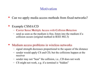 Motivation
 Can we apply media access methods from fixed networks?
 Example CSMA/CD
– Carrier Sense Multiple Access with Collision Detection
– send as soon as the medium is free, listen into the medium if a
collision occurs (original method in IEEE 802.3)
 Medium access problems in wireless networks
– signal strength decreases proportional to the square of the distance
– sender would apply CS and CD, but the collisions happen at the
receiver
– sender may not “hear” the collision, i.e., CD does not work
– CS might not work, e.g. if a terminal is “hidden”
 