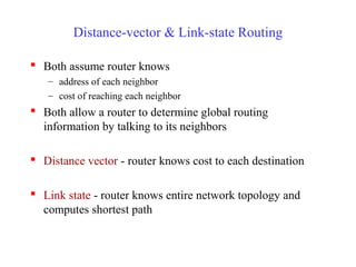 Distance-vector & Link-state Routing
 Both assume router knows
– address of each neighbor
– cost of reaching each neighbor
 Both allow a router to determine global routing
information by talking to its neighbors
 Distance vector - router knows cost to each destination
 Link state - router knows entire network topology and
computes shortest path
 
