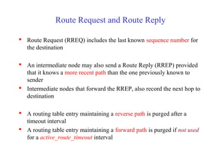 Route Request and Route Reply
 Route Request (RREQ) includes the last known sequence number for
the destination
 An intermediate node may also send a Route Reply (RREP) provided
that it knows a more recent path than the one previously known to
sender
 Intermediate nodes that forward the RREP, also record the next hop to
destination
 A routing table entry maintaining a reverse path is purged after a
timeout interval
 A routing table entry maintaining a forward path is purged if not used
for a active_route_timeout interval
 