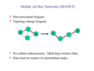 Mobile Ad Hoc Networks (MANET)
 Host movement frequent
 Topology change frequent
 No cellular infrastructure. Multi-hop wireless links.
 Data must be routed via intermediate nodes.
A
B A
B
 