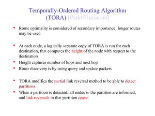 Temporally-Ordered Routing Algorithm
(TORA) [Park97Infocom]
 Route optimality is considered of secondary importance; longer routes
may be used
 At each node, a logically separate copy of TORA is run for each
destination, that computes the height of the node with respect to the
destination
 Height captures number of hops and next hop
 Route discovery is by using query and update packets
 TORA modifies the partial link reversal method to be able to detect
partitions
 When a partition is detected, all nodes in the partition are informed,
and link reversals in that partition cease
 