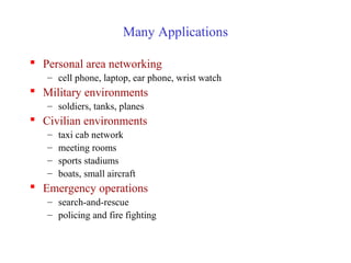Many Applications
 Personal area networking
– cell phone, laptop, ear phone, wrist watch
 Military environments
– soldiers, tanks, planes
 Civilian environments
– taxi cab network
– meeting rooms
– sports stadiums
– boats, small aircraft
 Emergency operations
– search-and-rescue
– policing and fire fighting
 