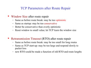 TCP Parameters after Route Repair
 Window Size after route repair
– Same as before route break: may be too optimistic
– Same as startup: may be too conservative
– Better be conservative than overly optimistic
– Reset window to small value; let TCP learn the window size
 Retransmission Timeout (RTO) after route repair
– Same as before route break: may be too small for long routes
– Same as TCP start-up: may be too large and respond slowly to
packet loss
– new RTO could be made a function of old RTO and route lengths
 