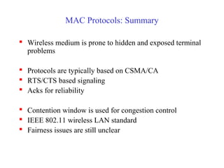 MAC Protocols: Summary
 Wireless medium is prone to hidden and exposed terminal
problems
 Protocols are typically based on CSMA/CA
 RTS/CTS based signaling
 Acks for reliability
 Contention window is used for congestion control
 IEEE 802.11 wireless LAN standard
 Fairness issues are still unclear
 