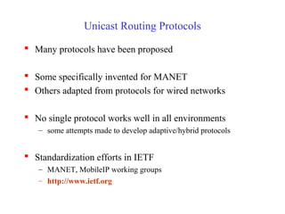 Unicast Routing Protocols
 Many protocols have been proposed
 Some specifically invented for MANET
 Others adapted from protocols for wired networks
 No single protocol works well in all environments
– some attempts made to develop adaptive/hybrid protocols
 Standardization efforts in IETF
– MANET, MobileIP working groups
– http://www.ietf.org
 