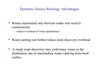 Dynamic Source Routing: Advantages
 Routes maintained only between nodes who need to
communicate
– reduces overhead of route maintenance
 Route caching can further reduce route discovery overhead
 A single route discovery may yield many routes to the
destination, due to intermediate nodes replying from local
caches
 