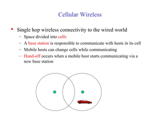 Cellular Wireless
 Single hop wireless connectivity to the wired world
– Space divided into cells
– A base station is responsible to communicate with hosts in its cell
– Mobile hosts can change cells while communicating
– Hand-off occurs when a mobile host starts communicating via a
new base station
 