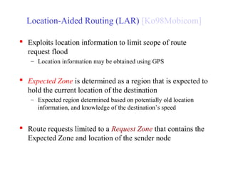Location-Aided Routing (LAR) [Ko98Mobicom]
 Exploits location information to limit scope of route
request flood
– Location information may be obtained using GPS
 Expected Zone is determined as a region that is expected to
hold the current location of the destination
– Expected region determined based on potentially old location
information, and knowledge of the destination’s speed
 Route requests limited to a Request Zone that contains the
Expected Zone and location of the sender node
 
