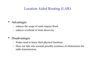 Location Aided Routing (LAR)
 Advantages
– reduces the scope of route request flood
– reduces overhead of route discovery
 Disadvantages
– Nodes need to know their physical locations
– Does not take into account possible existence of obstructions for
radio transmissions
 