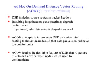 Ad Hoc On-Demand Distance Vector Routing
(AODV) [Perkins99Wmcsa]
 DSR includes source routes in packet headers
 Resulting large headers can sometimes degrade
performance
– particularly when data contents of a packet are small
 AODV attempts to improve on DSR by maintaining
routing tables at the nodes, so that data packets do not have
to contain routes
 AODV retains the desirable feature of DSR that routes are
maintained only between nodes which need to
communicate
 