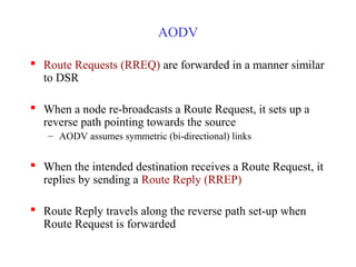 AODV
 Route Requests (RREQ) are forwarded in a manner similar
to DSR
 When a node re-broadcasts a Route Request, it sets up a
reverse path pointing towards the source
– AODV assumes symmetric (bi-directional) links
 When the intended destination receives a Route Request, it
replies by sending a Route Reply (RREP)
 Route Reply travels along the reverse path set-up when
Route Request is forwarded
 