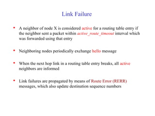 Link Failure
 A neighbor of node X is considered active for a routing table entry if
the neighbor sent a packet within active_route_timeout interval which
was forwarded using that entry
 Neighboring nodes periodically exchange hello message
 When the next hop link in a routing table entry breaks, all active
neighbors are informed
 Link failures are propagated by means of Route Error (RERR)
messages, which also update destination sequence numbers
 