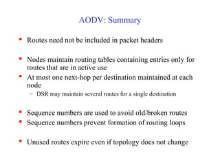 AODV: Summary
 Routes need not be included in packet headers
 Nodes maintain routing tables containing entries only for
routes that are in active use
 At most one next-hop per destination maintained at each
node
– DSR may maintain several routes for a single destination
 Sequence numbers are used to avoid old/broken routes
 Sequence numbers prevent formation of routing loops
 Unused routes expire even if topology does not change
 