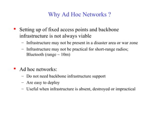 Why Ad Hoc Networks ?
 Setting up of fixed access points and backbone
infrastructure is not always viable
– Infrastructure may not be present in a disaster area or war zone
– Infrastructure may not be practical for short-range radios;
Bluetooth (range ~ 10m)
 Ad hoc networks:
– Do not need backbone infrastructure support
– Are easy to deploy
– Useful when infrastructure is absent, destroyed or impractical
 