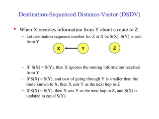Destination-Sequenced Distance-Vector (DSDV)
 When X receives information from Y about a route to Z
– Let destination sequence number for Z at X be S(X), S(Y) is sent
from Y
– If S(X) > S(Y), then X ignores the routing information received
from Y
– If S(X) = S(Y), and cost of going through Y is smaller than the
route known to X, then X sets Y as the next hop to Z
– If S(X) < S(Y), then X sets Y as the next hop to Z, and S(X) is
updated to equal S(Y)
X Y Z
 