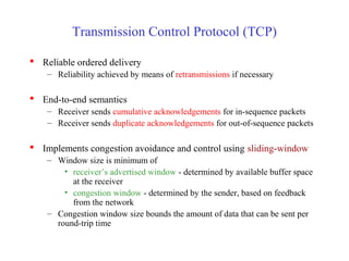 Transmission Control Protocol (TCP)
 Reliable ordered delivery
– Reliability achieved by means of retransmissions if necessary
 End-to-end semantics
– Receiver sends cumulative acknowledgements for in-sequence packets
– Receiver sends duplicate acknowledgements for out-of-sequence packets
 Implements congestion avoidance and control using sliding-window
– Window size is minimum of
• receiver’s advertised window - determined by available buffer space
at the receiver
• congestion window - determined by the sender, based on feedback
from the network
– Congestion window size bounds the amount of data that can be sent per
round-trip time
 