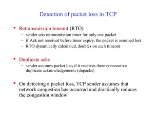 Detection of packet loss in TCP
 Retransmission timeout (RTO)
– sender sets retransmission timer for only one packet
– if Ack not received before timer expiry, the packet is assumed lost
– RTO dynamically calculated, doubles on each timeout
 Duplicate acks
– sender assumes packet loss if it receives three consecutive
duplicate acknowledgements (dupacks)
 On detecting a packet loss, TCP sender assumes that
network congestion has occurred and drastically reduces
the congestion window
 