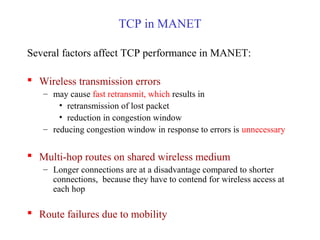 TCP in MANET
Several factors affect TCP performance in MANET:
 Wireless transmission errors
– may cause fast retransmit, which results in
• retransmission of lost packet
• reduction in congestion window
– reducing congestion window in response to errors is unnecessary
 Multi-hop routes on shared wireless medium
– Longer connections are at a disadvantage compared to shorter
connections, because they have to contend for wireless access at
each hop
 Route failures due to mobility
 