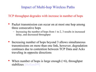 Impact of Multi-hop Wireless Paths
TCP throughput degrades with increase in number of hops
 Packet transmission can occur on at most one hop among
three consecutive hops
– Increasing the number of hops from 1 to 2, 3 results in increased
delay, and decreased throughput
 Increasing number of hops beyond 3 allows simultaneous
transmissions on more than one link, however, degradation
continues due to contention between TCP Data and Acks
traveling in opposite directions
 When number of hops is large enough (>6), throughput
stabilizes [Holland99]
 