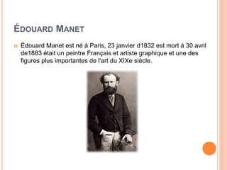 ÉDOUARD MANET
 Édouard Manet est né à Paris, 23 janvier d1832 est mort á 30 avril
de1883 était un peintre Français et artiste graphique et une des
figures plus importantes de l'art du XIXe siècle.
 