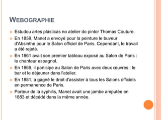 WEBOGRAPHIE
 Estudou artes plásticas no atelier do pintor Thomas Couture.
 En 1859, Manet a envoyé pour la peinture le buveur
d'Absinthe pour le Salon officiel de Paris. Cependant, le travail
a été rejeté.
 En 1861 avait son premier tableau exposé au Salon de Paris :
le chanteur espagnol.
 En 1869, il participe au Salon de Paris avec deux œuvres : le
bar et le déjeuner dans l'atelier.
 En 1881, a gagné le droit d'assister à tous les Salons officiels
en permanence de Paris.
 Porteur de la syphilis, Manet avait une jambe amputée en
1883 et décédé dans la même année.
 