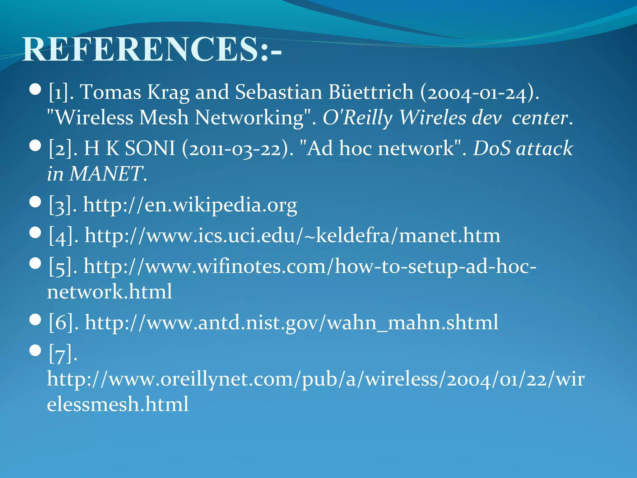 REFERENCES:-
[1]. Tomas Krag and Sebastian Büettrich (2004-01-24).
"Wireless Mesh Networking". O'Reilly Wireles dev center.
[2]. H K SONI (2011-03-22). "Ad hoc network". DoS attack
in MANET.
[3]. http://en.wikipedia.org
[4]. http://www.ics.uci.edu/~keldefra/manet.htm
[5]. http://www.wifinotes.com/how-to-setup-ad-hoc-
network.html
[6]. http://www.antd.nist.gov/wahn_mahn.shtml
[7].
http://www.oreillynet.com/pub/a/wireless/2004/01/22/wir
elessmesh.html
 