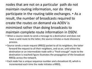 nodes that are not on a particular path do not
maintain routing information, nor do they
participate in the routing table exchanges. • As a
result, the number of broadcasts required to
create the routes on demand via AODV is
minimized rather than doing broadcasts to
maintain complete route information in DSDV.
• When a source needs to send a message to a destination and does not
have a valid route to the latter, the source initiates a route discovery
process.
• Source sends a route request (RREQ) packet to all its neighbors, the latter
forward the request to all their neighbors, and so on, until either the
destination or an intermediate node with a “fresh enough” route to the
destination is reached.Figure illustrates the propagation of the broadcast
RREQs across the network.
• Each node has a unique sequence number and a broadcast ID, which is
incremented each time the node initiates a RREQ.
 
