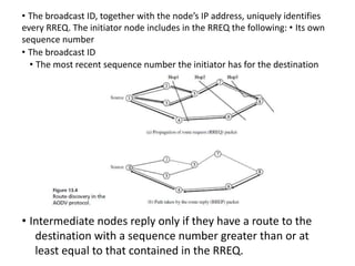 • The broadcast ID, together with the node’s IP address, uniquely identifies
every RREQ. The initiator node includes in the RREQ the following: • Its own
sequence number
• The broadcast ID
• The most recent sequence number the initiator has for the destination
• Intermediate nodes reply only if they have a route to the
destination with a sequence number greater than or at
least equal to that contained in the RREQ.
 