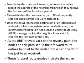 • To optimize the route performance, intermediate nodes
record the address of the neighbor from which they receive
the first copy of the broadcast packet.
• This establishes the best reverse path. All subsequently
received copies of the RREQ are discarded.
• Once the RREQ reaches the destination or an intermediate
node with a fresh enough route to the destination, the
intermediate/destination node sends a unicast route-reply
(RREP) message back to the neighbor from which it
received the first copy of the RREQ
• As the RREP travels back on the reverse path, the
nodes on this path set up their forward route
entries to point to the node from which the RREP
has just been received.
• These forward route entries indicate the active
 
