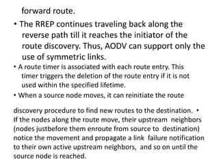 forward route.
• The RREP continues traveling back along the
reverse path till it reaches the initiator of the
route discovery. Thus, AODV can support only the
use of symmetric links.
• A route timer is associated with each route entry. This
timer triggers the deletion of the route entry if it is not
used within the specified lifetime.
• When a source node moves, it can reinitiate the route
discovery procedure to find new routes to the destination. •
If the nodes along the route move, their upstream neighbors
(nodes justbefore them enroute from source to destination)
notice the movement and propagate a link failure notification
to their own active upstream neighbors, and so on until the
source node is reached.
 
