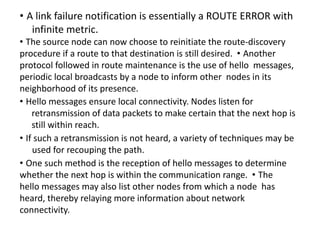 • A link failure notification is essentially a ROUTE ERROR with
infinite metric.
• The source node can now choose to reinitiate the route-discovery
procedure if a route to that destination is still desired. • Another
protocol followed in route maintenance is the use of hello messages,
periodic local broadcasts by a node to inform other nodes in its
neighborhood of its presence.
• Hello messages ensure local connectivity. Nodes listen for
retransmission of data packets to make certain that the next hop is
still within reach.
• If such a retransmission is not heard, a variety of techniques may be
used for recouping the path.
• One such method is the reception of hello messages to determine
whether the next hop is within the communication range. • The
hello messages may also list other nodes from which a node has
heard, thereby relaying more information about network
connectivity.
 