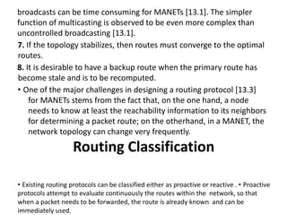 broadcasts can be time consuming for MANETs [13.1]. The simpler
function of multicasting is observed to be even more complex than
uncontrolled broadcasting [13.1].
7. If the topology stabilizes, then routes must converge to the optimal
routes.
8. It is desirable to have a backup route when the primary route has
become stale and is to be recomputed.
• One of the major challenges in designing a routing protocol [13.3]
for MANETs stems from the fact that, on the one hand, a node
needs to know at least the reachability information to its neighbors
for determining a packet route; on the otherhand, in a MANET, the
network topology can change very frequently.
Routing Classification
• Existing routing protocols can be classified either as proactive or reactive . • Proactive
protocols attempt to evaluate continuously the routes within the network, so that
when a packet needs to be forwarded, the route is already known and can be
immediately used.
 