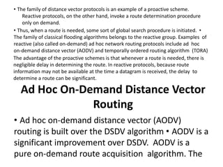 • The family of distance vector protocols is an example of a proactive scheme.
Reactive protocols, on the other hand, invoke a route determination procedure
only on demand.
• Thus, when a route is needed, some sort of global search procedure is initiated. •
The family of classical flooding algorithms belongs to the reactive group. Examples of
reactive (also called on-demand) ad hoc network routing protocols include ad hoc
on-demand distance vector (AODV) and temporally ordered routing algorithm (TORA)
The advantage of the proactive schemes is that whenever a route is needed, there is
negligible delay in determining the route. In reactive protocols, because route
information may not be available at the time a datagram is received, the delay to
determine a route can be significant.
Ad Hoc On-Demand Distance Vector
Routing
• Ad hoc on-demand distance vector (AODV)
routing is built over the DSDV algorithm • AODV is a
significant improvement over DSDV. AODV is a
pure on-demand route acquisition algorithm. The
 