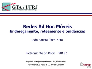 1
Programa de Engenharia Elétrica - PEE/COPPE/UFRJ
Universidade Federal do Rio de Janeiro
Redes Ad Hoc Móveis
Endereçamento, roteamento e tendências
João Batista Pinto Neto
Roteamento de Rede – 2015.1
 