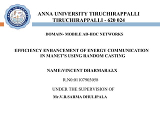 ANNA UNIVERSITY TIRUCHIRAPPALLI TIRUCHIRAPPALLI - 620 024 DOMAIN- MOBILE AD-HOC NETWORKS  EFFICIENCY ENHANCEMENT OF ENERGY COMMUNICATION  IN MANET’S USING RANDOM CASTING NAME:VINCENT DHARMARAJ.X  R.N0:01107903058 UNDER THE SUPERVISION OF Mr.V.R.SARMA DHULIPALA  