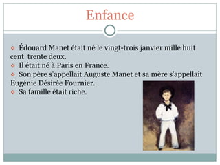Enfance

 Édouard Manet était né le vingt-trois janvier mille huit
cent trente deux.
 Il était né à Paris en France.
 Son père s’appellait Auguste Manet et sa mère s’appellait
Eugénie Désirée Fournier.
 Sa famille était riche.
 