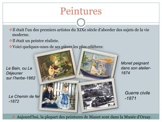 Peintures
 Il était l'un des premiers artistes du XIXe siècle d'aborder des sujets de la vie
  moderne.
 Il était un peintre réaliste.
 Voici quelques-unes de ses pièces les plus célèbres:



                                                                  Monet peignant
Le Bain, ou Le                                                    dans son atelier-
Déjeuner                                                          1874
sur l’herbe-1862


                                                                    Guerre civile
 Le Chemin de fer                                                   -1871
 -1872


    Aujourd’hui, la plupart des peintures de Manet sont dans la Musée d’Orsay.
 