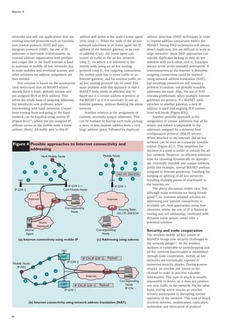64
Session 4
networks and will run applications that use
existing Internet protocols such as transmis-
sion control protocol (TCP) and user
datagram protocol (UDP), the use of IP
addresses is inevitable. Unfortunately, an
internal address organisation with prefixes
and ranges like in the fixed Internet is hard
to maintain in mobile ad hoc networks due
to node mobility and overhead reasons and
other solutions for address assignment are
thus needed.
One solution is based on the assumption
(and restriction) that all MANET nodes
already have a static, globally unique and
pre-assigned IPv4 or IPv6 address. This
solves the whole issue of assigning addresses,
but introduces new problems when
interworking with fixed networks. Connec-
tions coming from and going to the fixed
network can be handled using mobile IP
(Figure 4(a))11, where the pre-assigned IP
address serves as the mobile node’s home
address (HoA). All traffic sent to this IP
address will arrive at the node’s home agent
(HA) (step 1). When the node in the ad hoc
network advertises to its home agent the IP
address of the Internet gateway as its care-
of-address (CoA), the home agent can
tunnel all traffic to the ad hoc network
(step 2), on which it is delivered to the
mobile node using an ad hoc routing
protocol (step 3). For outgoing connections,
the mobile node has to route traffic to an
Internet gateway, and for internal traffic an
ad hoc routing protocol can be used. The
main problem with this approach is that a
MANET node needs an efficient way to
figure out if a certain address is present in
the MANET or if it is necessary to use an
Internet gateway, without flooding the entire
network.
Another solution is the assignment of
random, internally unique addresses. This
can be realised by having each node picking
a more or less random address from a very
large address space, followed by duplicate
address detection (DAD) techniques in order
to impose address uniqueness within the
MANET. Strong DAD techniques will always
detect duplicates, but are difficult to scale in
large networks. Weak DAD approaches can
tolerate duplicates as long as they do not
interfere with each other; that is, if packets
always arrive at the intended destination. If
interconnection to the Internet is desirable,
outgoing connections could be realised
using network address translation (NAT),
but incoming connections still remain a
problem if random, not globally routable,
addresses are used. Also, the use of NAT
remains problematic when multiple Internet
gateways are present. If a MANET node
switches to another gateway, a new IP
address is used and ongoing TCP connec-
tions will break (Figure 4(b)).
Another possible approach is the
assignment of unique addresses that all lie
within one subnet (comparable to the
addresses assigned by a dynamic host
configuration protocol (DHCP) server).
When attached to the Internet, the ad hoc
network can be seen as a separate routable
subnet (Figure 4(c)). This simplifies the
decision if a node is inside or outside the ad
hoc network. However, no efficient solutions
exist for choosing dynamically an appropri-
ate, externally routable and unique network
prefix (for example, special MANET prefixes
assigned to Internet gateways), handling the
merging or splitting of ad hoc networks,
handling multiple points of attachment to
the Internet, etc.
The above discussion makes clear that,
although many solutions are being investi-
gated12, no common adopted solution for
addressing and Internet connectivity is
available yet. New approaches using host
identities, where the role of IP is limited to
routing and not addressing, combined with
dynamic name spaces, could offer a
potential solution.
Security and node cooperation
The wireless mobile ad hoc nature of
MANETs brings new security challenges to
the network design13. As the wireless
medium is vulnerable to eavesdropping and
ad hoc network functionality is established
through node cooperation, mobile ad hoc
networks are intrinsically exposed to
numerous security attacks. During passive
attacks, an attacker just listens to the
channel in order to discover valuable
information. This type of attack is usually
impossible to detect, as it does not produce
any new traffic in the network. On the other
hand, during active attacks an attacker
actively participates in disrupting normal
operation of the network. This type of attack
involves deletion, modification, replication,
redirection and fabrication of protocol
Figure 4 Possible approaches to Internet connectivity and
addressing
Corresponding
Node
Internet
Home
Network
Home
Agent
HoA Mobile Node
IP GW 2
IP GW 1 =
CoA Mobile Node
3
2
1
(a) Internet connectivity using mobile IP
Internet
162.191.250.0/24
Mobile Node
Routing Table:
162.191.250.0/24
Corresponding
Node
(c) Addressing using subnets
IP GW 1
Corresponding
Node
IP CN
Mobile Node
IP MN
NAT
NAT
IP GW 2
IP GW 1
Internet
(b) Internet connectivity using network address translation (NAT)
IP CN, IP GW 2 Payload
IP CN, IP GW 1 Payload
 