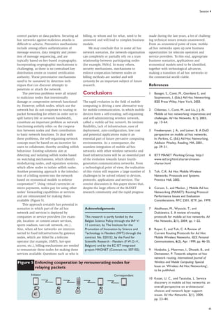 65
Session 4
control packets or data packets. Securing ad
hoc networks against malicious attacks is
difficult to achieve. Preventive mechanisms
include among others authentication of
message sources, data integrity and protec-
tion of message sequencing, and are
typically based on key-based cryptography.
Incorporating cryptographic mechanisms is
challenging, as there is no centralised key
distribution centre or trusted certification
authority. These preventative mechanisms
need to be sustained by detection tech-
niques that can discover attempts to
penetrate or attack the network.
The previous problems were all related
to malicious nodes that intentionally
damage or compromise network functional-
ity. However, selfish nodes, which use the
network but do not cooperate to routing or
packet forwarding for others in order not to
spill battery life or network bandwidth,
constitute an important problem as network
functioning entirely relies on the coopera-
tion between nodes and their contribution
to basic network functions. To deal with
these problems, the self-organising network
concept must be based on an incentive for
users to collaborate, thereby avoiding selfish
behaviour. Existing solutions aim at
detecting and isolating selfish nodes based
on watchdog mechanisms, which identify
misbehaving nodes, and reputation systems,
which allow nodes to isolate selfish nodes.
Another promising approach is the introduc-
tion of a billing system into the network
based on economical models to enforce
cooperation14. Using virtual currencies or
micro-payments, nodes pay for using other
nodes’ forwarding capabilities or services
and are remunerated for making theirs
available (Figure 5).
This approach certainly has potential in
scenarios in which part of the ad hoc
network and services is deployed by
companies or service providers (for exam-
ple, location- or context-aware services,
sports stadium, taxi cab network, etc.).
Also, when ad hoc networks are intercon-
nected to fixed infrastructures by gateway
nodes, which are billed by a telecom
operator (for example, UMTS, hot-spot
access, etc.), billing mechanisms are needed
to remunerate these nodes for making these
services available. Questions such as who is
billing, to whom and for what, need to be
answered and will lead to complex business
models.
We may conclude that in some ad hoc
network scenarios, the network organisation
can completely or partially rely on a trust
relationship between participating nodes
(for example, PANs). In many others,
security mechanisms, mechanisms to
enforce cooperation between nodes or
billing methods are needed and will
certainly be an important subject of future
research.
Conclusions
The rapid evolution in the field of mobile
computing is driving a new alternative way
for mobile communication, in which mobile
devices form a self-creating, self-organising
and self-administering wireless network,
called a mobile ad hoc network. Its intrinsic
flexibility, lack of infrastructure, ease of
deployment, auto-configuration, low cost
and potential applications make it an
essential part of future pervasive computing
environments. As a consequence, the
seamless integration of mobile ad hoc
networks with other wireless networks and
fixed infrastructures will be an essential part
of the evolution towards future fourth-
generation communication networks. From
a technological point of view, the realisation
of this vision still requires a large number of
challenges to be solved related to devices,
protocols, applications and services. The
concise discussion in this paper shows that,
despite the large efforts of the MANET
research community and the rapid progress
made during the last years, a lot of challeng-
ing technical issues remain unanswered.
From an economical point of view, mobile
ad hoc networks open up new business
opportunities for telecom operators and
service providers. To this end, appropriate
business scenarios, applications and
economical models need to be identified,
together with technological advances,
making a transition of ad hoc networks to
the commercial world viable.
References
1 Basagni, S., Conti, M., Giordano S., and
Stojmenovic, I. (Eds.) Ad Hoc Networking.
IEEE Press Wiley, New York, 2003.
2 Chlamtac, I., Conti, M., and Liu, J. J.-N.
Mobile ad hoc networking: imperatives and
challenges. Ad Hoc Networks, 1(1), 2003,
pp. 13–64.
3 Freebersyser, J. A., and Leiner, B. A DoD
perspective on mobile ad hoc networks.
In: Perkins, C. (Ed.) Ad Hoc Networking,
Addison Wesley, Reading, MA, 2001,
pp. 29–51.
4 IETF MANET Working Group. http://
www.ietf.org/html.charters/manet-
charter.html
5 Toh, C-K. Ad Hoc Mobile Wireless
Networks: Protocols and Systems.
Prentice Hall, 2002.
6 Corson, S., and Macker, J. Mobile Ad hoc
Networking (MANET): Routing Protocol
Performance Issues and Evaluation
Considerations. RFC 2501, IETF, Jan. 1999.
7 Abolhasan, M., Wysocki, T., and
Dutkiewicz, E. A review of routing
protocols for mobile ad hoc networks. Ad
Hoc Networks, 2(1), 2004, pp. 1–22.
8 Royer, E., and Toh, C. A Review of
Current Routing Protocols for Ad Hoc
Mobile Wireless Networks. IEEE Personal
Communications, 6(2), Apr. 1999, pp. 46–55.
9 Hoebeke, J., Moerman, I., Dhoedt, B., and
Demeester, P. Towards adaptive ad hoc
network routing. International Journal of
Wireless and Mobile Computing: Special
Issue on ‘Wireless Ad Hoc Networking’,
to be published.
10 Kozat, U. C., and Tassiulas, L. Service
discovery in mobile ad hoc networks: an
overall perspective on architectural
choices and network layer support
issues. Ad Hoc Networks, 2(1), 2004,
pp. 23–44.
Acknowledgements
This research is partly funded by the
Belgian Science Policy through the IAP V/
11 contract, by The Institute for the
Promotion of Innovation by Science and
Technology in Flanders (IWT) through the
contract No. 020152, by the Fund for
Scientific Research - Flanders (F.W.O.-V.,
Belgium) and by the EC IST integrated
project MAGNET (Contract no. 507102).
Figure 5 Enforcing cooperation by remunerating nodes for
relaying packets
Initiator Correspondent
€ € €
€
 