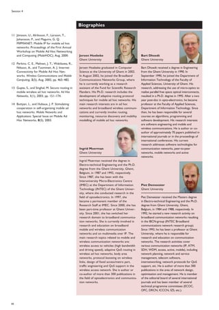 66
Session 4
Biographies
Jeroen Hoebeke graduated in Computer
Science at the University of Ghent in 2002.
In August 2002, he joined the Broadband
Communications Networks Group, where
he is currently working as a research
assistant of the Fund for Scientific Research
Flanders. His Ph.D. research includes the
development of adaptive routing protocol
techniques for mobile ad hoc networks. His
main research interests are in ad hoc
networks and broadband wireless communi-
cations and currently involve routing,
monitoring, resource discovery and mobility
modelling of mobile ad hoc networks.
Ingrid Moerman received the degree in
Electro-technical Engineering and the Ph.D.
degree from the Ghent University, Ghent,
Belgium, in 1987 and 1992, respectively.
Since 1987, she has been with the
Interuniversity Micro-Electronics Centre
(IMEC) at the Department of Information
Technology (INTEC) of the Ghent Univer-
sity, where she conducted research in the
field of optoelectronics. In 1997, she
became a permanent member of the
Research Staff at IMEC. Since 2000, she has
been part-time professor at Ghent Univer-
sity. Since 2001, she has switched her
research domain to broadband communica-
tion networks. She is currently involved in
research and education on broadband
mobile and wireless communication
networks and on multimedia over IP. The
main research topics related to mobile and
wireless communication networks are:
wireless access to vehicles (high bandwidth
and driving speed), adaptive QoS routing in
wireless ad hoc networks, body area
networks, protocol boosting on wireless
links, design of fixed access/metro part,
traffic engineering and QoS support in the
wireless access network. She is author or
co-author of more than 300 publications in
the field of optoelectronics and communica-
tion networks.
Bart Dhoedt received a degree in Engineering
from the Ghent University in 1990. In
September 1990, he joined the Department of
Information Technology of the Faculty of
Applied Sciences, University of Ghent. His
research, addressing the use of micro-optics to
realise parallel free space optical interconnects,
resulted in a Ph.D. degree in 1995. After a two
year post-doc in opto-electronics, he became
professor at the Faculty of Applied Sciences,
Department of Information Technology. Since
then, he has been responsible for several
courses on algorithms, programming and
software development. His research interests
are software engineering and mobile and
wireless communications. He is author or co-
author of approximately 70 papers published in
international journals or in the proceedings of
international conferences. His current
research addresses software technologies for
communication networks, peer-to-peer
networks, mobile networks and active
networks.
Piet Demeester received the Masters degree
in Electro-technical Engineering and the Ph.D.
degree from Ghent University, Ghent,
Belgium, in 1984 and 1988, respectively. In
1992, he started a new research activity on
broadband communication networks resulting
in the IBCN-group (INTEC Broadband
communications network research group).
Since 1993, he has been a professor at Ghent
University, where he is responsible for
research and education on communication
networks. The research activities cover
various communication networks (IP, ATM,
SDH, WDM, access, active, mobile), including
network planning, network and service
management, telecom software,
internetworking, network protocols for QoS
support, etc. He is author of more than 300
publications in the area of network design,
optimisation and management. He is member
of the editorial board of several international
journals and has been member of several
technical programme committees (ECOC,
OFC, DRCN, ICCCN, IZS, etc.).
Bart Dhoedt
Ghent University
Ingrid Moerman
Ghent University
Jeroen Hoebeke
Ghent University
11 Jönsson, U., Alriksson, F., Larsson, T.,
Johansson, P., and Maguire, G. Q.
MIPMANET: Mobile IP for mobile ad hoc
networks. Proceedings of the First Annual
Workshop on Mobile Ad Hoc Networking
and Computing (MobiHOC), Aug. 2000.
12 Perkins, C. E., Malinen, J. T., Wakikawa, R.,
Nilsson, A., and Tuominen, A. J. Internet
Connectivity for Mobile Ad Hoc Net-
works. Wireless Communications and Mobile
Computing, 2(5), Aug. 2002, pp. 465–482.
13 Gupte, S., and Singhal, M. Secure routing in
mobile wireless ad hoc networks. Ad Hoc
Networks, 1(1), 2003, pp. 151–174.
14 Buttyan, L., and Hubaux, J. P. Stimulating
cooperation in self-organizing mobile ad
hoc networks. Mobile Networks and
Applications: Special Issue on Mobile Ad
Hoc Networks, 8(5), 2003.
Piet Demeester
Ghent University
 