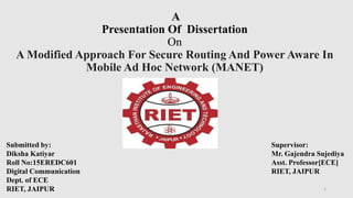 A
Presentation Of Dissertation
On
A Modified Approach For Secure Routing And Power Aware In
Mobile Ad Hoc Network (MANET)
Submitted by:
Diksha Katiyar
Roll No:15EREDC601
Digital Communication
Dept. of ECE
RIET, JAIPUR
Supervisor:
Mr. Gajendra Sujediya
Asst. Professor[ECE]
RIET, JAIPUR
1
 