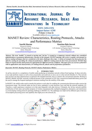Sharma Saurbh, Jaswak Kanchan Bala, International Journal of Advance Research, Ideas and Innovations in Technology.
© 2017, www.IJARIIT.com All Rights Reserved Page | 392
ISSN: 2454-132X
Impact factor: 4.295
(Volume 3, Issue 6)
Available online at www.ijariit.com
MANET Review: Characteristics, Routing Protocols, Attacks
and Performance Metrics
Saurbh Sharma
Research Scholar
L.R. Institute of Engineering & Technology,
Solan, Himachal
er.saurabhsharma64@gmail.com
Kanchan Bala Jaswak
Assistant Professor
L.R. Institute of Engineering & Technology,
Solan, Himachal
t.kanchan103@gmail.com
Abstract: The term “mobile” is termed as moving and “ad hoc” is termed as a temporary network without any centralized
administration or permanent infrastructure. Because of the dynamic MANET topology, this review is mainly concentrated on
diverse routing techniques that are considered as the main challenges these days. A variety of strategies has been given for the
effective routing for providing the enhanced performance. Different routing protocols have been presented for MANET that
makes it’s hard to decide which protocol is appropriate for different network conditions. This paper gives an overview of MANET
with its applications and characteristics, its routing protocols, attacks and its performance parameters.
Keywords: MANET, Routing Protocols, MANET Attacks, Performance Metrics.
I. INTRODUCTION
An ad hoc network is a compilation of mobile nodes producing an immediate network without fixed topology. In these networks,
every node performs routers as well as host concurrently and could join or move out or in the network liberally [1]. This network
does not have any base infrastructures as utilized in the standard networks, but it is suited to the conventional networks. Routing in
MANET (Mobile AD HOC network) is difficult because of the constraints in CPU time, transmission bandwidth battery power and
the need to manage the frequent topological variations resulting from the mobility of the nodes.
In MANET, the mobile nodes need to transfer the packets to each other for enabling the communication between nodes exterior the
transmission range. The network nodes are free to move separately in some direction, leave and link the network randomly [2].
Therefore, a node experiences variations in its link state frequently with other devices. Ultimately, the Ad hoc network mobility
modification of link states and another property of wireless transmission like multipath propagation, attenuation, and interference
so on developing routing protocols operating challenge in MANET [3]. The challenges are improved by different types of devices
of incomplete processing power and capability that might join in the network [4].
Figure 1: Mobile ad hoc Network
 
