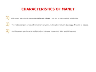 CHARACTERISTICS OF MANET
1) In MANET, each node act as both host and router. That is it is autonomous in behavior.
1) The nodes can join or leave the network anytime, making the network topology dynamic in nature.
1) Mobile nodes are characterized with less memory, power and light weight features.
 